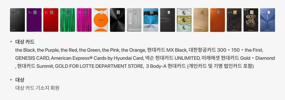 결제 가능 카드 : the Black, the Purple, the Red, the Green, the Pink, 현대카드 MX Black, 대한항공카드 300 • 150 • the First, GENESIS CARD, American Express® Cards by Hyundai Card, 넥슨 현대카드 UNLIMITED, 미래에셋 현대카드 Gold • Diamond, 현대카드 Summit, GOLD FOR LOTTE DEPARTMENT STORE, 3 Body-A 현대카드, Boutique - Copper, Boutique - Velvet, Boutique - Satin (개인카드 및 기명 법인카드 포함)