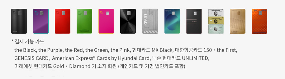 결제 가능 카드 : the Black, the Purple, the Red, the Green, the Pink, 현대카드 MX Black, 대한항공카드 150 • the first, GENESIS CARD, American Express® Cards by Hyundai Card, 넥슨 현대카드 UNLIMITED, 미래에셋 현대카드 Gold • Diamond 기 소지회원 (개인카드 및 기명 법인카드 포함)